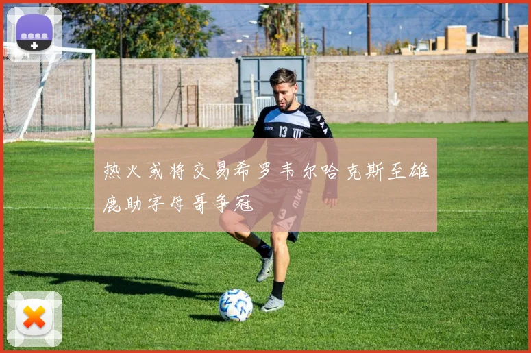 热火或将交易希罗韦尔哈克斯至雄鹿助字母哥争冠
