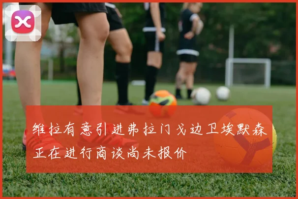 维拉有意引进弗拉门戈边卫埃默森正在进行商谈尚未报价
