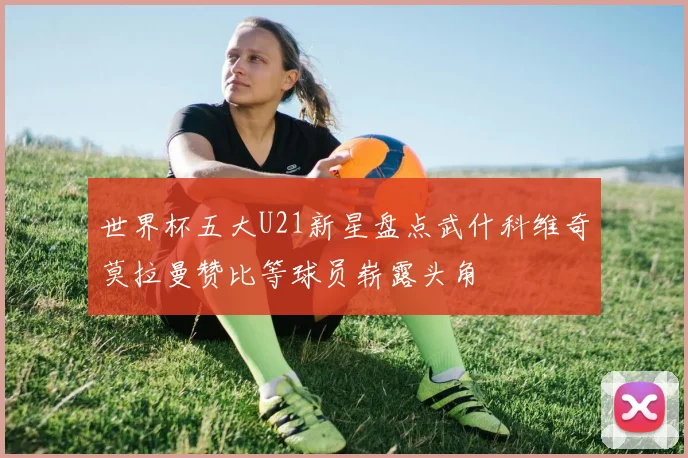 世界杯五大U21新星盘点武什科维奇莫拉曼赞比等球员崭露头角