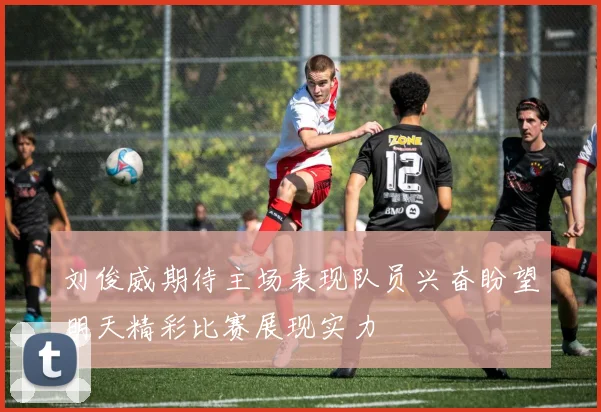刘俊威期待主场表现队员兴奋盼望明天精彩比赛展现实力