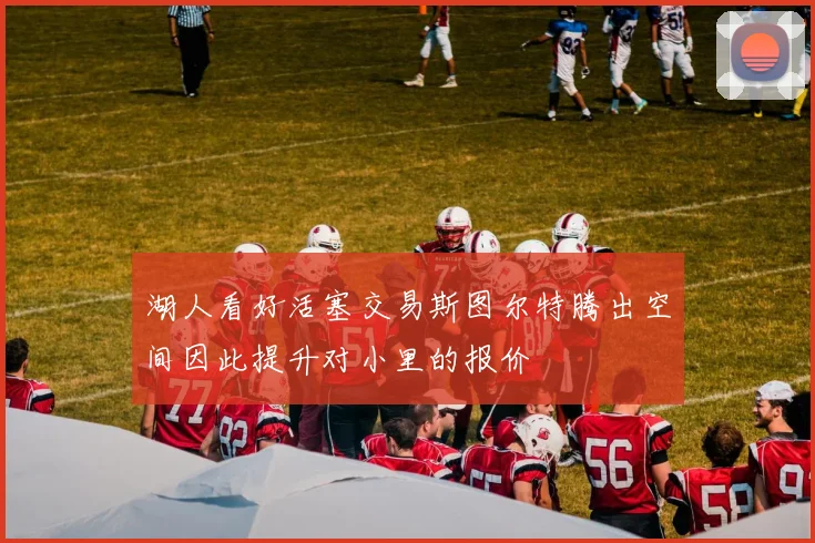 湖人看好活塞交易斯图尔特腾出空间因此提升对小里的报价