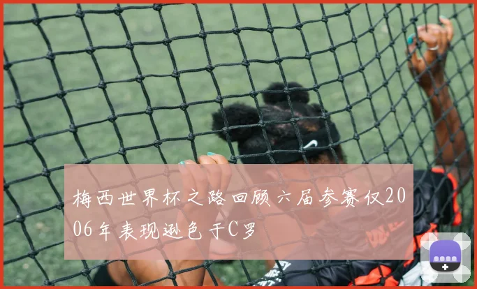 梅西世界杯之路回顾六届参赛仅2006年表现逊色于C罗