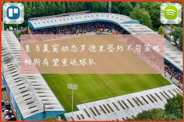 皇马夏窗动态罗德里签约不符策略帕斯有望重返球队