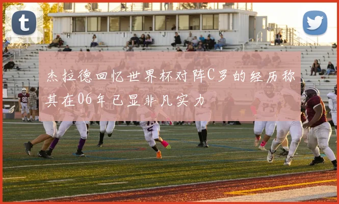 杰拉德回忆世界杯对阵C罗的经历称其在06年已显非凡实力